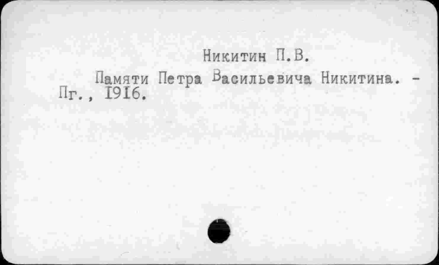 ﻿Никитин П.В.
Памяти Петра Васильевича Никитина. -Пг. , 1916.